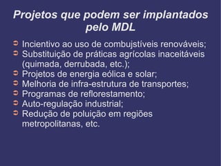 Projetos que podem ser implantados pelo MDL Incientivo ao uso de combujstíveis renováveis; Substituição de práticas agrícolas inaceitáveis (quimada, derrubada, etc.); Projetos de energia eólica e solar; Melhoria de infra-estrutura de transportes; Programas de reflorestamento; Auto-regulação industrial; Redução de poluição em regiões metropolitanas, etc.  