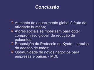 Conclusão Aumento do aquecimento global é fruto da atividade humana; Atores sociais se mobilizam para obter compromisso global  de redução de poluentes; Proposição do Protocolo de Kyoto – precisa da adesão de todos; Oportunidade de novos negócios para empresas e países - MDL 