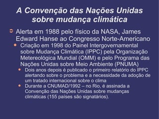 A Convenção das Nações Unidas sobre mudança climática Alerta em 1988 pelo físico da NASA, James Edward Hanse ao Congresso Norte-Americano Criação em 1998 do Painel Intergovernamental sobre Mudança Climática (IPPC) pela Organização Metereológica Mundial (OMM) e pelo Programa das Nações Unidas sobre Meio Ambiente (PNUMA)‏ Dois anos depois é publicado o primeiro relatório do IPPC alertando sobre o problema e a necessidade da adoção de um tratado internacional sobre o clima Durante a CNUMAD/1992 – no Rio, é assinada a Convenção das Nações Unidas sobre mudanças climáticas (155 países são signatários).  