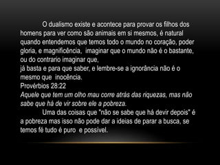 O dualismo existe e acontece para provar os filhos dos
homens para ver como são animais em si mesmos, é natural
quando entendemos que temos todo o mundo no coração, poder
gloria, e magnificência, imaginar que o mundo não é o bastante,
ou do contrario imaginar que,
já basta e para que saber, e lembre-se a ignorância não é o
mesmo que inocência.
Provérbios 28:22
Aquele que tem um olho mau corre atrás das riquezas, mas não
sabe que há de vir sobre ele a pobreza.
Uma das coisas que "não se sabe que há devir depois" é
a pobreza mas isso não pode dar a ideias de parar a busca, se
temos fé tudo é puro e possível.
 