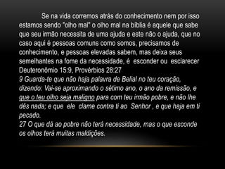 Se na vida corremos atrás do conhecimento nem por isso
estamos sendo "olho mal" o olho mal na bíblia é aquele que sabe
que seu irmão necessita de uma ajuda e este não o ajuda, que no
caso aqui é pessoas comuns como somos, precisamos de
conhecimento, e pessoas elevadas sabem, mas deixa seus
semelhantes na fome da necessidade, é esconder ou esclarecer
Deuteronômio 15:9, Provérbios 28:27
9 Guarda-te que não haja palavra de Belial no teu coração,
dizendo: Vai-se aproximando o sétimo ano, o ano da remissão, e
que o teu olho seja maligno para com teu irmão pobre, e não lhe
dês nada; e que ele clame contra ti ao Senhor , e que haja em ti
pecado.
27 O que dá ao pobre não terá necessidade, mas o que esconde
os olhos terá muitas maldições.
 