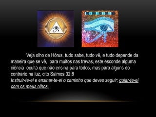 Veja olho de Hórus, tudo sabe, tudo vê, e tudo depende da
maneira que se vê, para muitos nas trevas, este esconde alguma
ciência oculta que não ensina para todos, mas para alguns do
contrario na luz, cito Salmos 32:8
Instruir-te-ei e ensinar-te-ei o caminho que deves seguir; guiar-te-ei
com os meus olhos.
 