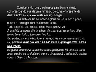 Considerando que o sol nasce para bons e injusto
compreendendo que de uma forma ou de outra o "presente da
dadiva sinto" sei que ele existe em algum lugar.
E a ambição há de servir a gloria de Deus, sim e pode,
buscar a enxergar com os olhos de Deus.
Tudo depende dos nossos olhos Mateus 6:22 -24
A candeia do corpo são os olhos; de sorte que, se os teus olhos
forem bons, todo o teu corpo terá luz.
Se, porém, os teus olhos forem maus, o teu corpo será tenebroso.
Se, portanto, a luz que em ti há são trevas, quão grandes serão
tais trevas!
Ninguém pode servir a dois senhores, porque ou há de odiar um e
amar o outro ou se dedicará a um e desprezará o outro. Não podeis
servir a Deus e a Mamom.
 