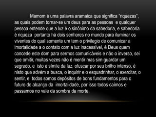 Mamom é uma palavra aramaica que significa “riquezas”,
as quais podem tornar-se um deus para as pessoas e qualquer
pessoa entende que a luz é o sinônimo da sabedoria, e sabedoria
é riqueza portanto há dois senhores no mundo para iluminar os
viventes do qual somente um tem o privilegio de comunicar a
imortalidade a o contato com a luz inacessível, é Deus quem
concede este dom para sermos comunicáveis e não o inverso, sei
que omitir, muitas vezes não é mentir mas sim guardar um
segredo, e isto é símile da luz, ofuscar por seu brilho intenso, é
nisto que advém a busca, o inquirir e o esquadrinhar, o exercitar, o
sentir, e todos somos depósitos de bons fundamentos para o
futuro do alcanço da imortalidade, por isso todos caímos e
passamos no vale da sombra da morte.
 