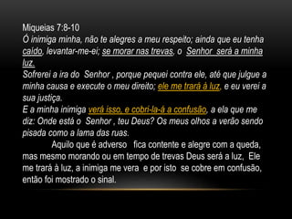Miqueias 7:8-10
Ó inimiga minha, não te alegres a meu respeito; ainda que eu tenha
caído, levantar-me-ei; se morar nas trevas, o Senhor será a minha
luz.
Sofrerei a ira do Senhor , porque pequei contra ele, até que julgue a
minha causa e execute o meu direito; ele me trará à luz, e eu verei a
sua justiça.
E a minha inimiga verá isso, e cobri-la-á a confusão, a ela que me
diz: Onde está o Senhor , teu Deus? Os meus olhos a verão sendo
pisada como a lama das ruas.
Aquilo que é adverso fica contente e alegre com a queda,
mas mesmo morando ou em tempo de trevas Deus será a luz, Ele
me trará à luz, a inimiga me vera e por isto se cobre em confusão,
então foi mostrado o sinal.
 