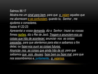 Salmos 86:17
Mostra-me um sinal para bem, para que o vejam aqueles que
me aborrecem e se confundam, quando tu, Senhor , me
ajudares e consolares.
Isaias 41:22-23
Apresentai a vossa demanda, diz o Senhor ; trazei as vossas
firmes razões, diz o Rei de Jacó. Tragam e anunciem-nos as
coisas que hão de acontecer; anunciai- nos as coisas
passadas, para que atentemos para elas e saibamos o fim
delas; ou fazei-nos ouvir as coisas futuras.
Anunciai- nos as coisas que ainda hão de vir, para que
saibamos que sois deuses; fazei bem ou fazei mal, para que
nos assombremos e, juntamente, o vejamos.
 