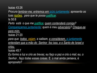 Isaias 43:26
Procura lembrar-me; entremos em juízo juntamente; apresenta as
tuas razões, para que te possa justificar.
Is 50:8
Perto está o que me justifica; quem contenderá comigo?
Compareçamos juntamente; quem é meu adversário? Chegue-se
para mim.
Isaias 21:20
para que todos vejam, e saibam, e considerem, e juntamente
entendam que a mão do Senhor fez isso, e o Santo de Israel o
criou.
Isaias 45:7
Eu formo a luz e crio as trevas; eu faço a paz e crio o mal; eu, o
Senhor , faço todas essas coisas. E o mal ainda perseva, é
aproposito?
 