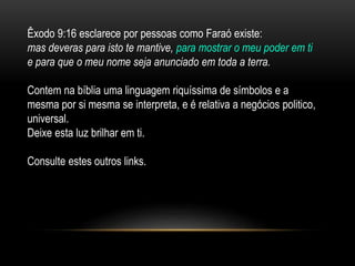 Êxodo 9:16 esclarece por pessoas como Faraó existe:
mas deveras para isto te mantive, para mostrar o meu poder em ti
e para que o meu nome seja anunciado em toda a terra.
Contem na bíblia uma linguagem riquíssima de símbolos e a
mesma por si mesma se interpreta, e é relativa a negócios politico,
universal.
Deixe esta luz brilhar em ti.
Consulte estes outros links.
 
