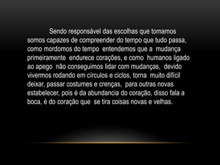 Sendo responsável das escolhas que tomamos
somos capazes de compreender do tempo que tudo passa,
como mordomos do tempo entendemos que a mudança
primeiramente endurece corações, e como humanos ligado
ao apego não conseguimos lidar com mudanças, devido
vivermos rodando em círculos e ciclos, torna muito difícil
deixar, passar costumes e crenças, para outras novas
estabelecer, pois é da abundancia do coração, disso fala a
boca, é do coração que se tira coisas novas e velhas.
 