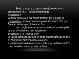Sendo o trabalho a busca o exercício de exercer o
conhecimento no v11 temos ali claramente:
Eclesiastes 3:11
Tudo fez formoso em seu tempo; também pôs o mundo no
coração deles, sem que o homem possa descobrir a obra que
Deus fez desde o princípio até ao fim.
No coração humano esta o mundo todo, e todo o poder
de criar divinamente e nem percebemos.
Eclesiastes 3:12,13 temos claro:
Já tenho conhecido que não há coisa melhor para eles do que
se alegrarem e fazerem bem na sua vida;
e também que todo homem coma e beba e goze do bem de todo
o seu trabalho. Isso é um dom de Deus.
 