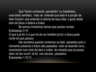 Que "tenho conhecido, percebido" ou trabalhado,
exercitado sentidos, nisto se entende que esta é a porção de
todo homem, que entenda a ciencia de seus dias e goze deste
dom de Deus a dadiva a todos
Se somos mordomos temos que prestar contas:
Eclesiastes 3:15
O que é já foi; e o que há de ser também já foi; e Deus pede
conta do que passou.
Isto acontece quando contamos os dias passados pois o
momento presente e futuro são passados tudo se fazendo novo,
novamente num ciclo de idas e voltas de maneira que se possa
dizer vê isto novo? Já foi nos séculos passados.
Eclesiastes 1:10,11,
 
