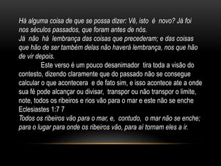 Há alguma coisa de que se possa dizer: Vê, isto é novo? Já foi
nos séculos passados, que foram antes de nós.
Já não há lembrança das coisas que precederam; e das coisas
que hão de ser também delas não haverá lembrança, nos que hão
de vir depois.
Este verso é um pouco desanimador tira toda a visão do
contesto, dizendo claramente que do passado não se consegue
calcular o que acontecera e de fato sim, e isso acontece ate a onde
sua fé pode alcançar ou divisar, transpor ou não transpor o limite,
note, todos os ribeiros e rios vão para o mar e este não se enche
Eclesiastes 1:7 7
Todos os ribeiros vão para o mar, e, contudo, o mar não se enche;
para o lugar para onde os ribeiros vão, para aí tornam eles a ir.
 