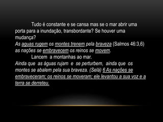 Tudo é constante e se cansa mas se o mar abrir uma
porta para a inundação, transbordante? Se houver uma
mudança?
As aguas rugem os montes trenem pela braveza (Salmos 46:3,6)
as nações se embravecem os reinos se movem.
Lancem a montanhas ao mar.
Ainda que as águas rujam e se perturbem, ainda que os
montes se abalem pela sua braveza. (Selá) 6 As nações se
embraveceram; os reinos se moveram; ele levantou a sua voz e a
terra se derreteu.
 