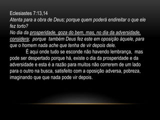 Eclesiastes 7:13,14
Atenta para a obra de Deus; porque quem poderá endireitar o que ele
fez torto?
No dia da prosperidade, goza do bem, mas, no dia da adversidade,
considera; porque também Deus fez este em oposição àquele, para
que o homem nada ache que tenha de vir depois dele.
É aqui onde tudo se esconde não havendo lembrança, mas
pode ser despertado porque há, existe o dia da prosperidade e da
adversidade e esta é a razão para muitos não correrem de um lado
para o outro na busca, satisfeito com a oposição adversa, pobreza,
imaginando que que nada pode vir depois.
 
