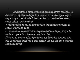 .
Adversidade e prosperidade riqueza ou pobreza oposição, é
dualismo, vi injustiça no lugar da justiça eis a questão, agora veja o
segredo que o escritor de Eclesiastes tira do coração duas vezes,
sendo coisas novas e velhas.
Vi mais debaixo do sol: no lugar do juízo, impiedade; e no lugar da
justiça, impiedade ainda.
Eu disse no meu coração: Deus julgará o justo e o ímpio; porque há
um tempo para todo intento e para toda obra.
Disse eu no meu coração: é por causa dos filhos dos homens, para
que Deus possa prová-los, e eles possam ver que são em si mesmos
como os animais.
 