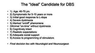 The “Ideal” Candidate for DBS
• 1) Age: 40-70 yrs
• 2) Symptomatic for 5-10 years or more
• 3) Initial good response to L-dopa
• 4) Severe dyskinesia
• 5) Marked “on/off” phenomena
• (Minimal “on-time” without dyskinesia
• 6) Cognitively intact
• 7) Realistic expectations
• 8) Adequate social support
• 9) Access to programming of stimulators
• Final decision lies with Neurologist and Neurosurgeon
 