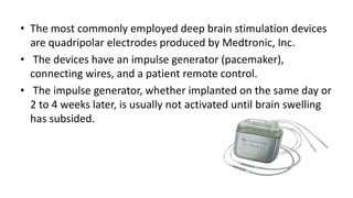 • The most commonly employed deep brain stimulation devices
are quadripolar electrodes produced by Medtronic, Inc.
• The devices have an impulse generator (pacemaker),
connecting wires, and a patient remote control.
• The impulse generator, whether implanted on the same day or
2 to 4 weeks later, is usually not activated until brain swelling
has subsided.
 