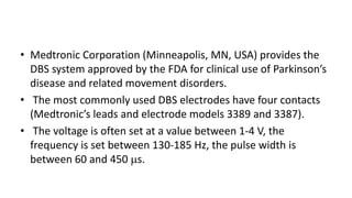 • Medtronic Corporation (Minneapolis, MN, USA) provides the
DBS system approved by the FDA for clinical use of Parkinson’s
disease and related movement disorders.
• The most commonly used DBS electrodes have four contacts
(Medtronic’s leads and electrode models 3389 and 3387).
• The voltage is often set at a value between 1-4 V, the
frequency is set between 130-185 Hz, the pulse width is
between 60 and 450 s.
 