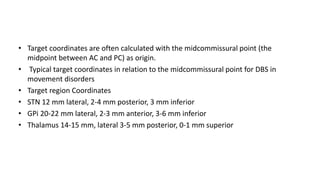 • Target coordinates are often calculated with the midcommissural point (the
midpoint between AC and PC) as origin.
• Typical target coordinates in relation to the midcommissural point for DBS in
movement disorders
• Target region Coordinates
• STN 12 mm lateral, 2-4 mm posterior, 3 mm inferior
• GPi 20-22 mm lateral, 2-3 mm anterior, 3-6 mm inferior
• Thalamus 14-15 mm, lateral 3-5 mm posterior, 0-1 mm superior
 