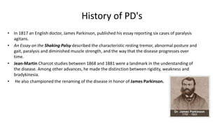 History of PD's
• In 1817 an English doctor, James Parkinson, published his essay reporting six cases of paralysis
agitans.
• An Essay on the Shaking Palsy described the characteristic resting tremor, abnormal posture and
gait, paralysis and diminished muscle strength, and the way that the disease progresses over
time.
• Jean-Martin Charcot studies between 1868 and 1881 were a landmark in the understanding of
the disease. Among other advances, he made the distinction between rigidity, weakness and
bradykinesia.
• He also championed the renaming of the disease in honor of James Parkinson.
 
