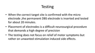 Testing
• When the correct target site is confirmed with the micro
electrode ,the permanent DBS electrode is inserted and tested
for about 20 minutes.
• Placement of electrodes is a difficult neurosurgical procedure
that demands a high degree of precision
• The testing does not focus on relief of motor symptoms but
rather on unwanted stimulation induced side effects.
 