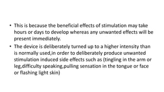 • This is because the beneficial effects of stimulation may take
hours or days to develop whereas any unwanted effects will be
present immediately.
• The device is deliberately turned up to a higher intensity than
is normally used,in order to deliberately produce unwanted
stimulation induced side effects such as (tingling in the arm or
leg,difficulty speaking,pulling sensation in the tongue or face
or flashing light skin)
 