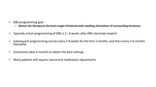 • DBS programming goal
– Deliver the therapy to the brain target of interest with avoiding stimulation of surrounding structures
• Typically, initial programming of DBS is 2 - 4 weeks after DBS electrode implant
• Subsequent programming can be every 2-8 weeks for the first 3 months, and then every 3-6 months
thereafter
• Commonly takes 6 months to obtain the best settings
• Many patients will require concurrent medication adjustments
 
