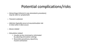 Potential complications/risks
– Hemorrhage (inherent in any stereotactic procedure);
may be silent or symptomatic
– Transient confusion
– Infection (typically occurs at neurostimulator site
in chest when it does occur)
– Device related
– Stimulation related
• Usually can be minimized or eliminated
by adjusting stimulation settings
• Reversible paresthesia, dysarthria,
muscle contraction
 