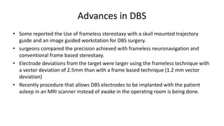 Advances in DBS
• Some reported the Use of frameless stereotaxy with a skull mounted trajectory
guide and an image guided workstation for DBS surgery.
• surgeons compared the precision achieved with frameless neuronavigation and
conventional frame based stereotaxy.
• Electrode deviations from the target were larger using the frameless technique with
a vector deviation of 2.5mm than with a frame based technique (1.2 mm vector
deviation)
• Recently procedure that allows DBS electrodes to be implanted with the patient
asleep in an MRI scanner instead of awake in the operating room is being done.
 