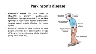 Parkinson's disease
• Parkinson's disease (PD, also known as
idiopathic or primary parkinsonism,
hypokinetic rigid syndrome (HRS), or paralysis
agitans) is a degenerative disorder of the central
nervous system mainly affecting the motor
system.
• Parkinson's disease is more common in older
people, with most cases occurring after the age
of 50; when it is seen in young adults, it is called
young onset PD (YOPD).
 