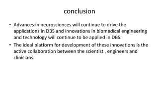 conclusion
• Advances in neurosciences will continue to drive the
applications in DBS and innovations in biomedical engineering
and technology will continue to be applied in DBS.
• The ideal platform for development of these innovations is the
active collaboration between the scientist , engineers and
clinicians.
 