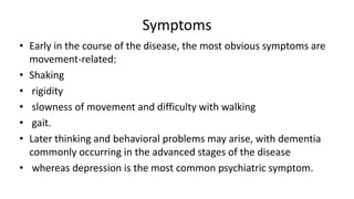 Symptoms
• Early in the course of the disease, the most obvious symptoms are
movement-related:
• Shaking
• rigidity
• slowness of movement and difficulty with walking
• gait.
• Later thinking and behavioral problems may arise, with dementia
commonly occurring in the advanced stages of the disease
• whereas depression is the most common psychiatric symptom.
 