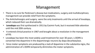 Management
• There is no cure for Parkinson's disease but medications, surgery and multidisciplinary
management can provide relief from the symptoms.
• The Anticholinergics and surgery were the only treatments until the arrival of levodopa,
which reduced their use dramatically.
• Levodopa was first synthesized in 1911 by Casimir Funk, but it received little attention
until the mid 20th century.
• It entered clinical practice in 1967 and brought about a revolution in the management
of PD.
• Levodopa has been the most widely used treatment for over 30 years. L-DOPA is
converted into dopamine in the dopaminergic neurons by dopa decarboxylase.
• Since motor symptoms are produced by a lack of dopamine in the substantia nigra, the
administration of L-DOPA temporarily diminishes the motor symptoms.
 