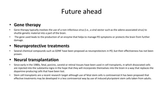 Future ahead
• Gene therapy
• Gene therapy typically involves the use of a non-infectious virus (i.e., a viral vector such as the adeno-associated virus) to
shuttle genetic material into a part of the brain.
• The gene used leads to the production of an enzyme that helps to manage PD symptoms or protects the brain from further
damage.
• Neuroprotective treatments
• Several chemical compounds such as GDNF have been proposed as neuroprotectors in PD, but their effectiveness has not been
proven.
• Neural transplantation
• Since early in the 1980s, fetal, porcine, carotid or retinal tissues have been used in cell transplants, in which dissociated cells
are injected into the substantia nigra in the hope that they will incorporate themselves into the brain in a way that replaces the
dopamine-producing cells that have been lost.
• Stem cell transplants are a recent research target although use of fetal stem cells is controversial.It has been proposed that
effective treatments may be developed in a less controversial way by use of induced pluripotent stem cells taken from adults.
 