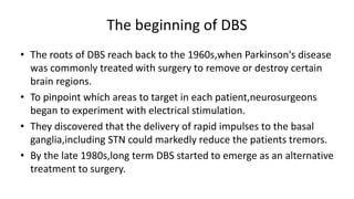 The beginning of DBS
• The roots of DBS reach back to the 1960s,when Parkinson's disease
was commonly treated with surgery to remove or destroy certain
brain regions.
• To pinpoint which areas to target in each patient,neurosurgeons
began to experiment with electrical stimulation.
• They discovered that the delivery of rapid impulses to the basal
ganglia,including STN could markedly reduce the patients tremors.
• By the late 1980s,long term DBS started to emerge as an alternative
treatment to surgery.
 