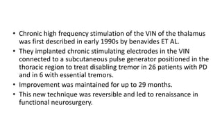 • Chronic high frequency stimulation of the VIN of the thalamus
was first described in early 1990s by benavides ET AL.
• They implanted chronic stimulating electrodes in the VIN
connected to a subcutaneous pulse generator positioned in the
thoracic region to treat disabling tremor in 26 patients with PD
and in 6 with essential tremors.
• Improvement was maintained for up to 29 months.
• This new technique was reversible and led to renaissance in
functional neurosurgery.
 