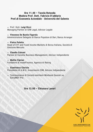 Ore 11.40 – Tavola Rotonda
Modera Prof. Dott. Fabrizio D’addario
Prof.di Economia Aziendale - Università del Salento
Prof. Dott. Luigi Rizzi
Managing Partner di GIM Legal, Advisor Legale
Vincenzo De Bustis Figarola
Amministratore Delegato di Banca Popolare di Bari, Banca Arranger
Pietro Poletto
Head of ETF and Fixed Income Markets di Borsa Italiana, Società di
Gestione Mercato
Claudio Calvani
Partner di Consilia Business Management, Advisor Indipendente
Mattia Ciprian
Fondatore di modeFinance, Agenzia di Rating
Gianfranco Clarizio
Presidente di A.M.U. Investments SIM, Advisor Indipendente
Testimonianze di Società emittenti Minibond Quotati su
ExtraMOT Pro
Ore 13.00 – Chiusura Lavori
 