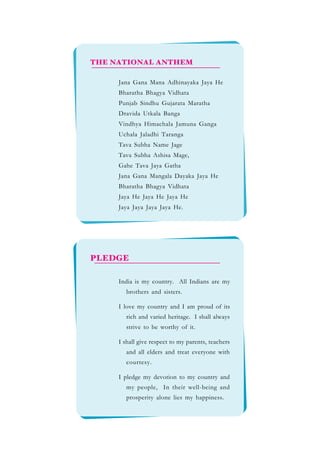 Jana Gana Mana Adhinayaka Jaya He
Bharatha Bhagya Vidhata
Punjab Sindhu Gujarata Maratha
Dravida Utkala Banga
Vindhya Himachala Jamuna Ganga
Uchala Jaladhi Taranga
Tava Subha Name Jage
Tava Subha Ashisa Mage,
Gahe Tava Jaya Gatha
Jana Gana Mangala Dayaka Jaya He
Bharatha Bhagya Vidhata
Jaya He Jaya He Jaya He
Jaya Jaya Jaya Jaya He.
THE NATIONAL ANTHEM
PLEDGE
India is my country. All Indians are my
brothers and sisters.
I love my country and I am proud of its
rich and varied heritage. I shall always
strive to be worthy of it.
I shall give respect to my parents, teachers
and all elders and treat everyone with
courtesy.
I pledge my devotion to my country and
my people, In their well-being and
prosperity alone lies my happiness.
 