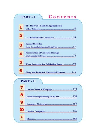 C o n t e n t sPART - I
The Study of IT and its Application in
Other Subjects.................................................... 1011
2
3
4
5
6
2
3
4
5
6
I.T. Enabled Data Collection .............................. 28
Presentation of Concepts through
Multimedia Software.......................................... 74
Spread Sheet for
Data Consolidation and Analysis ........................ 57
Word Processor for Publishing Report .............. 94
Gimp and Draw for Illustrated Posters..........115
7
8
7
8 Further Programming in BASIC ....................150
Let us Create a Webpage ................................133
9
10
9
10
Computer Networks.........................................164
Inside a Computer ............................................176
PART - II
• Glossary............................................................188•
 