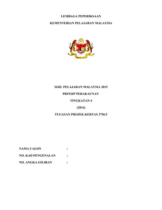 LEMBAGA PEPERIKSAAN
KEMENTERIAN PELAJARAN MALAYSIA
SIJIL PELAJARAN MALAYSIA 2015
PRINSIP PERAKAUNAN
TINGKATAN 4
(2014)
TUGASAN PROJEK KERTAS 3756/3
NAMA CALON :
NO. KAD PENGENALAN :
NO. ANGKA GILIRAN :
 