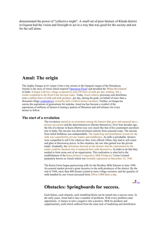 demonstrated the power of "collective might". A small set of poor farmers of Kheda district
in Gujarat had the vision and foresight to act in a way that was good for the society and not
for the self alone.




  Amul: The origin
  The mighty Ganges at it's origin is but a tiny stream in the Gangotri ranges of the Himalayas.
  Similar is the story of Amul which inspired 'Operation Flood' and heralded the 'White Revolution'
  in India. It began with two village cooperatives and 250 liters of milk per day, nothing but a
  trickle compared to the flood it has become today. Today Amul collects, processes and distributes
  over a million liters of milk and milk products per day, during the peak, on behalf of more than a
  thousand village cooperatives owned by half a million farmer members. Further, as Ganga-ma
  carries the aspirations of generations for moksha, Amul too has become a symbol of the
  aspirations of millions of farmers.Creating a pattern of liberation and self-reliance for every
  farmer to follow.

  The start of a revolution
                      The revolution started as an awareness among the farmers that grew and matured into a
                      protest movement and the determination to liberate themselves. Over four decades ago,
                      the life of a farmer in Kaira District was very much like that of his counterpart anywhere
                      else in India. His income was derived almost entirely from seasonal crops. The income
                      from milch buffaloes was undependable. The marketing and distribution system for the
                      milk was controlled by private traders and middlemen. As milk is perishable, farmers
                      were compelled to sell it for whatever they were offered. Often, they had to sell cream
                      and ghee at throwaway prices. In this situation, the one who gained was the private
                      trader. Gradually, the realization dawned on the farmers that the exploitation by the
                      trader could be checked only if marketed their milk themselves. In order to do that they
                      needed to form some sort of an organization. This realization is what led to the
                      establishment of the Kaira District Cooperative Milk Producers' Union Limited
                      (popularly known as Amul) which was formally registered on December 14, 1946.

                      The Kaira Union began pasteurizing milk for the Bombay Milk Scheme in June 1948.
                      An assured market proved a great incentive to the milk producers of the district. By the
                      end of 1948, more than 400 farmers joined in more village societies, and the quantity of
                      milk handled by one Union increased from 250 to 5,000 liters a day.

                                                                                                             Top

                      Obstacles: Springboards for success.
                      Each failure, each obstacle, each stumbling block can be turned into a success story. In
                      the early years, Amul had to face a number of problems. With every problem came
                      opportunity. A chance to turn a negative into a positive. Milk by products and
                      supplementary yield which suffered from the same lack of marketing and distribution
 