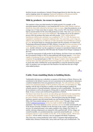 facilities became encumbrances. Instead of being bogged down by their fate they were
used as stepping stones for expansion. Backward integration of the process led the
cooperatives to advances in animal husbandry and veterinary practice.

Milk by products: An excuse to expand.
The response to these provided stimulus for further growth. For example, as the
movement spread in the district, it was found that the Bombay Milk Scheme could not
absorb the extra milk collected by the Kaira Union in winter, when the production on an
average was 2.5 times more than in summer. Thus, even by 1953, the farmer-members
had no assured market for the extra milk produced in winter. They were again forced to
sell a large surplus at low rates to the middlemen. The remedy was to set up a plant to
process milk into products like butter and milk powder. A Rs 5 million plant to
manufacture milk powder and butter was completed in 1955. In 1958, the factory was
expanded to manufacture sweetened condensed milk. Two years later, a new wing was
added for the manufacture of 2500 tons of roller-dried baby food and 600 tons of cheese
per year, the former based on a formula developed with the assistance of Central Food
Technological Research Institute (CFTRI), Mysore. It was the first time anywhere in the
world that cheese or baby food was made from buffalo milk on a large, commercial
scale. Another milestone was the completion of a project to manufacture balanced cattle
feed. The plant was donated by OXFAM under the Freedom From Hunger Campaign of
the FAO.
To meet the requirement of milk powder for the Defense, the Kaira Union was asked by
the Government of India in 1963 to setup additional milk drying capacity. A new dairy
capable of producing 40 tons of milk powder and 20 tons of butter a day was speedily
completed. It was declared open in 1965. The Mogar Complex where high protein
weaning food, chocolate and malted food are being made was another initiative by Amul
to ensure that while it fulfilled the social responsibility to meet the demand for liquid
milk, its members were not deprived of the benefits to be had from the sale of high
value-added products.

                                                                                       Top


Cattle: From stumbling blocks to building blocks.
Traditionally dairying was a subsidairy occupation of the farmers of Kaira. However, the
contribution to the farmer's income was not as prominent as his attachment to dairying as
a tradition handed down from one generation to the next. The milk yield from animals,
which were maintained mainly on the by products of the farm, was decidedly low. That
together with the lack of facilities to market even the little produced rendered the
scientific practice of animal husbandry irrational as well as unaffordable. The return on
the investment as well as the prospects of being able to market the product looked very
bleak. It was a vicious cycle reinforced by generations of beliefs.
The Kaira Union broke the cycle by not only taking upon themselves the responsibility
of collecting the marketable surplus of milk but also provided the members with every
provision needed to enhance production. Thus the Kaira Union has full-fledged
machinery geared to provide animal health care and breeding facilities. As early as late
fifties, the Union started making high quality buffalo semen. Through village society
workers artificial insemination service was made available to the rural animal
population. The Union started its mobile veterinary services to render animal health care
at the farmers' doorstep. Probably for the first time in the country, veterinary first aid
services, by trained personnel, were made available in the villages.The Union's 16
mobile veterinary dispensaries are manned by fully qualified staff. All the villages are
visited bi-monthly, on a predetermined day, to provide animal health care. A 24-hour
Emergency Service is also available at a fee (Rs. 35 for members and Rs. 100 for non-
members). All the mobile veterinary vans are equipped with Radio Telephones.
The Union runs a semen production center where it maintains high pedigreed Surti
buffalo bulls, Holstein Friesian bulls, Jersey bulls and 50 per cent crossbred bulls. The
 