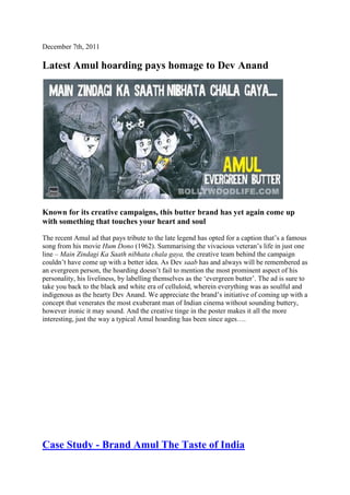 December 7th, 2011

Latest Amul hoarding pays homage to Dev Anand




Known for its creative campaigns, this butter brand has yet again come up
with something that touches your heart and soul

The recent Amul ad that pays tribute to the late legend has opted for a caption that‘s a famous
song from his movie Hum Dono (1962). Summarising the vivacious veteran‘s life in just one
line – Main Zindagi Ka Saath nibhata chala gaya, the creative team behind the campaign
couldn‘t have come up with a better idea. As Dev saab has and always will be remembered as
an evergreen person, the hoarding doesn‘t fail to mention the most prominent aspect of his
personality, his liveliness, by labelling themselves as the ‗evergreen butter‘. The ad is sure to
take you back to the black and white era of celluloid, wherein everything was as soulful and
indigenous as the hearty Dev Anand. We appreciate the brand‘s initiative of coming up with a
concept that venerates the most exuberant man of Indian cinema without sounding buttery,
however ironic it may sound. And the creative tinge in the poster makes it all the more
interesting, just the way a typical Amul hoarding has been since ages….




Case Study - Brand Amul The Taste of India
 