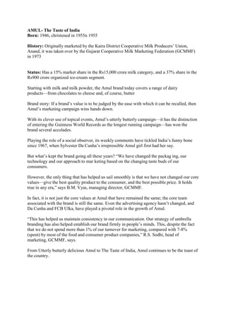 AMUL- The Taste of India
Born: 1946, christened in 1955n 1955

History: Originally marketed by the Kaira District Cooperative Milk Producers‘ Union,
Anand, it was taken over by the Gujarat Cooperative Milk Marketing Federation (GCMMF)
in 1973


Status: Has a 15% market share in the Rs15,000 crore milk category, and a 37% share in the
Rs900 crore organized ice-cream segment.

Starting with milk and milk powder, the Amul brand today covers a range of dairy
products—from chocolates to cheese and, of course, butter

Brand story: If a brand‘s value is to be judged by the ease with which it can be recalled, then
Amul‘s marketing campaign wins hands down.

With its clever use of topical events, Amul‘s utterly butterly campaign—it has the distinction
of entering the Guinness World Records as the longest running campaign—has won the
brand several accolades.

Playing the role of a social observer, its weekly comments have tickled India‘s funny bone
since 1967, when Sylvester Da Cunha‘s irrepressible Amul girl first had her say.

But what‘s kept the brand going all these years? ―We have changed the packag ing, our
technology and our approach to mar keting based on the changing taste buds of our
consumers.

However, the only thing that has helped us sail smoothly is that we have not changed our core
values—give the best quality product to the consumer, and the best possible price. It holds
true in any era,‖ says B.M. Vyas, managing director, GCMMF.

In fact, it is not just the core values at Amul that have remained the same; the core team
associated with the brand is still the same. Even the advertising agency hasn‘t changed, and
Da Cunha and FCB Ulka, have played a pivotal role in the growth of Amul.

―This has helped us maintain consistency in our communication. Our strategy of umbrella
branding has also helped establish our brand firmly in people‘s minds. This, despite the fact
that we do not spend more than 1% of our turnover for marketing, compared with 7-8%
(spent) by most of the food and consumer product companies,‖ R.S. Sodhi, head of
marketing, GCMMF, says.

From Utterly butterly delicious Amul to The Taste of India, Amul continues to be the toast of
the country.
 
