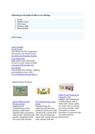 Following are the kinds of milk we are offering:

       Toned
       Double Toned
       Full Cream
       Probiotic Milk
       Flavored Milk



Send Enquiry




Ads by Google
Fair & Lovely
This Winter Do Not Compromise
On Fairness, Use fair & Lovely!
facebook.com/fairandlovelyindia
Goat milk powder
High quality goat milk powder
for use in a wide variety of foods
www.goat-milk-powder.com
Stay Healthy
Start Healthy Stay Healthy - Making
good nutrition a way of life !
www.StartHealthyStayHealthy.in


 Related Product Catalogs




                                                          Nahar Frozen Foods & Ice
                                                          Cream Pvt. Ltd.
                                                          Supplier and manufacturer
 Keshav Milk Products       Sri Venkateshwaraa Agro       of milk products such as
 Private Limited            Foods                         matka kulfi, classic casatta,
 Supplying and              Manufacturing and             ice cream, cake ice-creams,
 manufacturing of dairy     supplying milk and dairy      ice creams novelties, carry
 products, white butter,    products, amirtha cow milk, home pack ice cream,
 skimmed milk concentrates, amritha milk, amritha fresh chocolate ice cream and cake
 milk powder, skimmed milk milk, calcium buttermilk,      ice-creams used for
 powder, standardized milk, butter milk, amirtha flavored anniversaries.
 full cream milk and pure   milk, calcium milk and
 