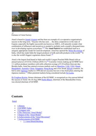 Entrance of Amul factory

Amul is based in Anand, Gujarat and has been an example of a co-operative organization's
success in the long term. "Anyone who has seen … the dairy cooperatives in the state of
Gujarat, especially the highly successful one known as AMUL, will naturally wonder what
combination of influences and incentives is needed to multiply such a model a thousand times
over in developing regions everywhere."[3] The Amul Pattern has established itself as a
uniquely appropriate model for rural development. Amul has spurred the White Revolution of
India, which has made India the largest producer of milk and milk products in the world.[4] It
is also the world's biggest vegetarian cheese brand .[5]

Amul is the largest food brand in India and world's Largest Pouched Milk Brand with an
annual turnover of US $2.2 billion (2010-11).[6] Currently Unions making up GCMMF have
3.1 million producer members with milk collection average of 9.10 million litres per day.
Besides India, Amul has entered overseas markets such as Mauritius, UAE, USA, Oman,
Bangladesh, Australia, China, Singapore, Hong Kong and a few South African countries. Its
bid to enter Japanese market in 1994 did not succeed, but now it has fresh plans entering the
Japanese markets.[7] Other potential markets being considered include Sri Lanka.

Dr Verghese Kurien, former chairman of the GCMMF, is recognised as a key person behind
the success of Amul. On 10 Aug 2006 Parthi Bhatol, chairman of the Banaskantha Union,
was elected chairman of GCMMF.




Contents
[hide]

         1 History
         2 GCMMF Today
         3 Company info
         4 The Three-tier "Amul Model"
         5 Impact of the "Amul Model"
         6 Achievements of the "Amul Movement"
         7 Achievements of GCMMF
             o 7.1 Amul Brand Building
 