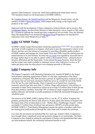 operative Milk Producers‘ Union Ltd. which had established the brand name Amul in
1955 decided to hand over the brand name to GCMMF (AMUL).

Dr. Verghese Kurien, the World Food Prize and the Magsaysay Award winner, was the
architect of India‘s White Revolution, which helped India emerge as the largest milk
producer in the world.

Impressed with the development of dairy cooperatives in Kaira District and its success, Shri
Lal Bahadur Shastri, the then Prime Minister of India during his visit to Anand in 1964, asked
Dr. V Kurien to replicate the Anand type dairy cooperatives all over India. Thus, the National
Dairy Developed Board was formed and Operation Flood Programme was launched for
replication of the Amul Model all over India.[10]

[edit] GCMMF Today
GCMMF is India's largest food products marketing organisation.[citation needed]. It is a state level
apex body of milk cooperatives in Gujarat, which aims to provide remunerative returns to the
farmers and also serve the interest of consumers by providing affordable quality products.
GCMMF markets and manages the Amul brand. From mid-1990s Amul has entered areas not
related directly to its core business. Its entry into ice cream was regarded as successful due to
the large market share it was able to capture within a short period of time – primarily due to
the price differential and the brand name. It also entered the pizza business, where the base
and the recipes were made available to restaurant owners who could price it as low as 30
rupees per pizza when the other players were charging upwards of 100 rupees.

[edit] Company info
The Gujarat Cooperative milk Marketing Federation Ltd, Anand (GCMMF) is the largest
food products marketing organisation of India. It is the apex organization of the Dairy
Cooperatives of Gujarat. This State has been a pioneer in organizing dairy cooperatives and
our success has not only been emulated in India but serves as a model for rest of the World.
Over the last five and a half decades, Dairy Cooperatives in Gujarat have created an
economic network that links more than 3.1 million village milk producers with millions of
consumers in India These cooperatives collect on an average 9.4 million litres of milk per day
from their producer members, more than 70% of whom are small, marginal farmers and
landless labourers and include a sizeable population of tribal folk and people belonging to the
scheduled castes.

The turnover of GCMMF (AMUL) during 2010-11 was Rs. 97.74 billion. It markets the
products, produced by the district milk unions in 30 dairy plants,The farmers of Gujarat own
the largest state of the art dairy plant in Asia – Mother Dairy, Gandhinagar, Gujarat – which
can handle 2.5 million litres of milk per day and process 100 MTs of milk powder daily..
GCMMF (AMUL)‘s Total Quality Management ensures the quality of products right from
the starting point (milk producer) through the value chain until it reaches the consumer.

Ever since the movement was launched fifty-five years ago, Gujarat‘s Dairy Cooperatives
have brought about a significant social and economic change to our rural people. The Dairy
Cooperatives have helped in ending the exploitation of farmers and demonstrated that when
our rural producers benefit, the community and nation benefits as well.
 