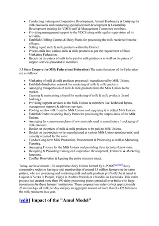 Conducting training on Cooperative Development, Animal Husbandry & Dairying for
       milk producers and conducting specialised skill development & Leadership
       Development training for VDCS staff & Management Committee members.
       Providing management support to the VDCS along with regular supervision of its
       activities.
       Establish Chilling Centres & Dairy Plants for processing the milk received from the
       villages.
       Selling liquid milk & milk products within the District
       Process milk into various milk & milk products as per the requirement of State
       Marketing Federation.
       Decide on the prices of milk to be paid to milk producers as well on the prices of
       support services provided to members.

3.3 State Cooperative Milk Federation (Federation) The main functions of the Federation
are as follows:

       Marketing of milk & milk products processed / manufactured by Milk Unions.
       Establish distribution network for marketing of milk & milk products.
       Arranging transportation of milk & milk products from the Milk Unions to the
       market.
       Creating & maintaining a brand for marketing of milk & milk products (brand
       building).
       Providing support services to the Milk Unions & members like Technical Inputs,
       management support & advisory services.
       Pooling surplus milk from the Milk Unions and supplying it to deficit Milk Unions.
       Establish feeder-balancing Dairy Plants for processing the surplus milk of the Milk
       Unions.
       Arranging for common purchase of raw materials used in manufacture / packaging of
       milk products.
       Decide on the prices of milk & milk products to be paid to Milk Unions.
       Decide on the products to be manufactured at various Milk Unions (product-mix) and
       capacity required for the same.
       Conduct long-term Milk Production, Procurement & Processing as well as Marketing
       Planning.
       Arranging Finance for the Milk Unions and providing them technical know-how.
       Designing & Providing training on Cooperative Development, Technical & Marketing
       functions.
       Conflict Resolution & keeping the entire structure intact.

Today, we have around 176 cooperative dairy Unions formed by 1,25,000[quantify] dairy
cooperative societies having a total membership of around 13 million farmers on the same
pattern, who are processing and marketing milk and milk products profitably, be it Amul in
Gujarat or Verka in Punjab, Vijaya in Andhra Pradesh or a Nandini in Karnataka. This entire
process has created more than 190 dairy processing plants spread all over India with large
investments by these farmers‘ institutions. These cooperatives today collect approximately
23 million kgs. of milk per day and pay an aggregate amount of more than Rs.125 billion to
the milk producers in a year.

[edit] Impact of the "Amul Model"
 