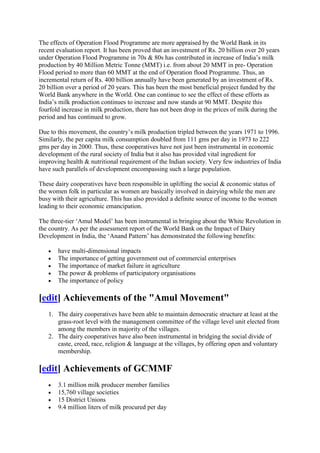 The effects of Operation Flood Programme are more appraised by the World Bank in its
recent evaluation report. It has been proved that an investment of Rs. 20 billion over 20 years
under Operation Flood Programme in 70s & 80s has contributed in increase of India‘s milk
production by 40 Million Metric Tonne (MMT) i.e. from about 20 MMT in pre- Operation
Flood period to more than 60 MMT at the end of Operation flood Programme. Thus, an
incremental return of Rs. 400 billion annually have been generated by an investment of Rs.
20 billion over a period of 20 years. This has been the most beneficial project funded by the
World Bank anywhere in the World. One can continue to see the effect of these efforts as
India‘s milk production continues to increase and now stands at 90 MMT. Despite this
fourfold increase in milk production, there has not been drop in the prices of milk during the
period and has continued to grow.

Due to this movement, the country‘s milk production tripled between the years 1971 to 1996.
Similarly, the per capita milk consumption doubled from 111 gms per day in 1973 to 222
gms per day in 2000. Thus, these cooperatives have not just been instrumental in economic
development of the rural society of India but it also has provided vital ingredient for
improving health & nutritional requirement of the Indian society. Very few industries of India
have such parallels of development encompassing such a large population.

These dairy cooperatives have been responsible in uplifting the social & economic status of
the women folk in particular as women are basically involved in dairying while the men are
busy with their agriculture. This has also provided a definite source of income to the women
leading to their economic emancipation.

The three-tier ‗Amul Model‘ has been instrumental in bringing about the White Revolution in
the country. As per the assessment report of the World Bank on the Impact of Dairy
Development in India, the ‗Anand Pattern‘ has demonstrated the following benefits:

       have multi-dimensional impacts
       The importance of getting government out of commercial enterprises
       The importance of market failure in agriculture
       The power & problems of participatory organisations
       The importance of policy

[edit] Achievements of the "Amul Movement"
   1. The dairy cooperatives have been able to maintain democratic structure at least at the
      grass-root level with the management committee of the village level unit elected from
      among the members in majority of the villages.
   2. The dairy cooperatives have also been instrumental in bridging the social divide of
      caste, creed, race, religion & language at the villages, by offering open and voluntary
      membership.

[edit] Achievements of GCMMF
       3.1 million milk producer member families
       15,760 village societies
       15 District Unions
       9.4 million liters of milk procured per day
 