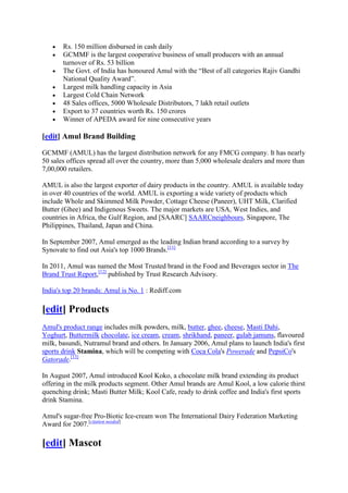 Rs. 150 million disbursed in cash daily
       GCMMF is the largest cooperative business of small producers with an annual
       turnover of Rs. 53 billion
       The Govt. of India has honoured Amul with the ―Best of all categories Rajiv Gandhi
       National Quality Award‖.
       Largest milk handling capacity in Asia
       Largest Cold Chain Network
       48 Sales offices, 5000 Wholesale Distributors, 7 lakh retail outlets
       Export to 37 countries worth Rs. 150 crores
       Winner of APEDA award for nine consecutive years

[edit] Amul Brand Building

GCMMF (AMUL) has the largest distribution network for any FMCG company. It has nearly
50 sales offices spread all over the country, more than 5,000 wholesale dealers and more than
7,00,000 retailers.

AMUL is also the largest exporter of dairy products in the country. AMUL is available today
in over 40 countries of the world. AMUL is exporting a wide variety of products which
include Whole and Skimmed Milk Powder, Cottage Cheese (Paneer), UHT Milk, Clarified
Butter (Ghee) and Indigenous Sweets. The major markets are USA, West Indies, and
countries in Africa, the Gulf Region, and [SAARC] SAARCneighbours, Singapore, The
Philippines, Thailand, Japan and China.

In September 2007, Amul emerged as the leading Indian brand according to a survey by
Synovate to find out Asia's top 1000 Brands.[11]

In 2011, Amul was named the Most Trusted brand in the Food and Beverages sector in The
Brand Trust Report,[12] published by Trust Research Advisory.

India's top 20 brands: Amul is No. 1 : Rediff.com

[edit] Products
Amul's product range includes milk powders, milk, butter, ghee, cheese, Masti Dahi,
Yoghurt, Buttermilk chocolate, ice cream, cream, shrikhand, paneer, gulab jamuns, flavoured
milk, basundi, Nutramul brand and others. In January 2006, Amul plans to launch India's first
sports drink Stamina, which will be competing with Coca Cola's Powerade and PepsiCo's
Gatorade.[13]

In August 2007, Amul introduced Kool Koko, a chocolate milk brand extending its product
offering in the milk products segment. Other Amul brands are Amul Kool, a low calorie thirst
quenching drink; Masti Butter Milk; Kool Cafe, ready to drink coffee and India's first sports
drink Stamina.

Amul's sugar-free Pro-Biotic Ice-cream won The International Dairy Federation Marketing
Award for 2007.[citation needed]

[edit] Mascot
 
